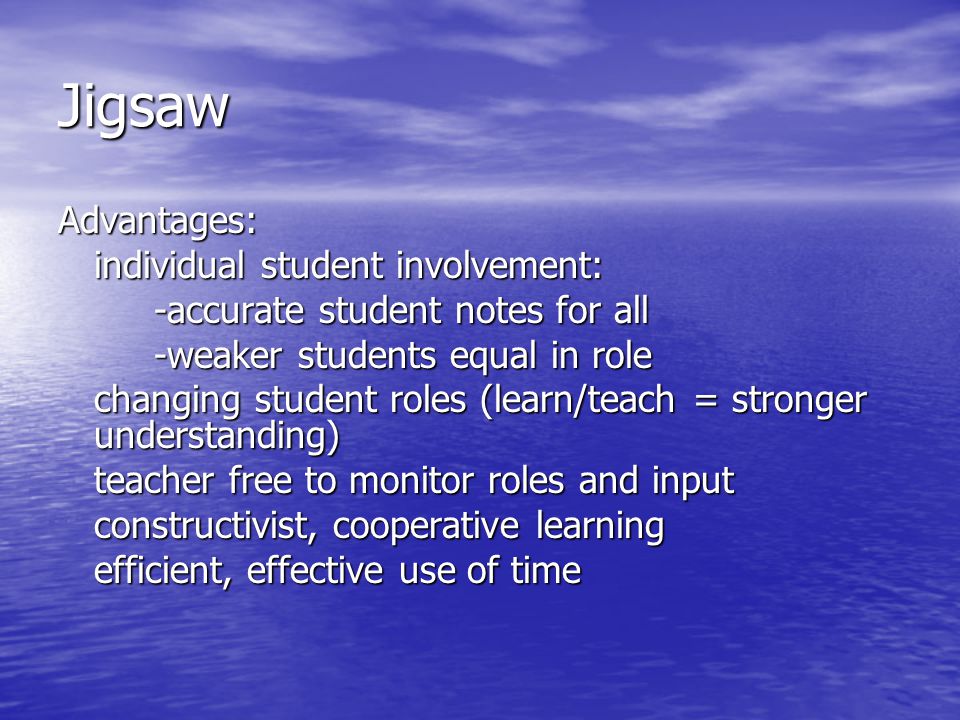 Jigsaw Advantages: individual student involvement: -accurate student notes for all -weaker students equal in role changing student roles (learn/teach = stronger understanding) teacher free to monitor roles and input constructivist, cooperative learning efficient, effective use of time
