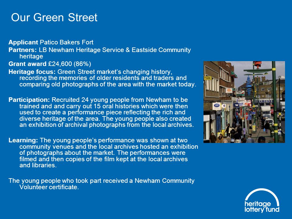 Our Green Street Applicant Patico Bakers Fort Partners: LB Newham Heritage Service & Eastside Community heritage Grant award £24,600 (86%) Heritage focus: Green Street market’s changing history, recording the memories of older residents and traders and comparing old photographs of the area with the market today.