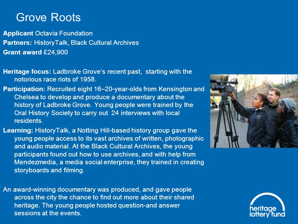 Grove Roots Applicant Octavia Foundation Partners: HistoryTalk, Black Cultural Archives Grant award £24,900 Heritage focus: Ladbroke Grove’s recent past, starting with the notorious race riots of 1958.