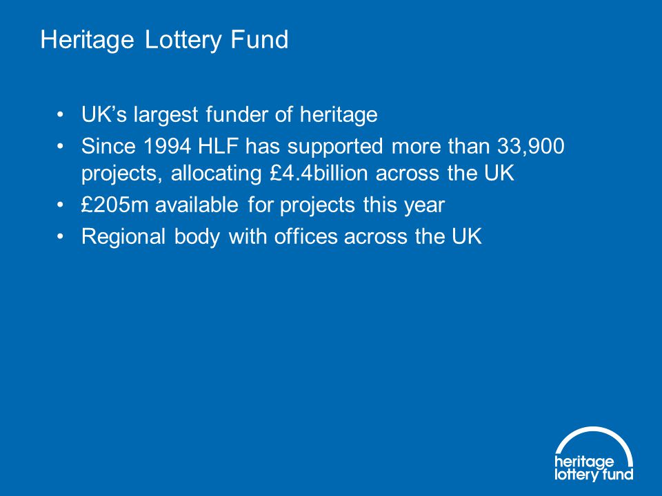 Heritage Lottery Fund UK’s largest funder of heritage Since 1994 HLF has supported more than 33,900 projects, allocating £4.4billion across the UK £205m available for projects this year Regional body with offices across the UK