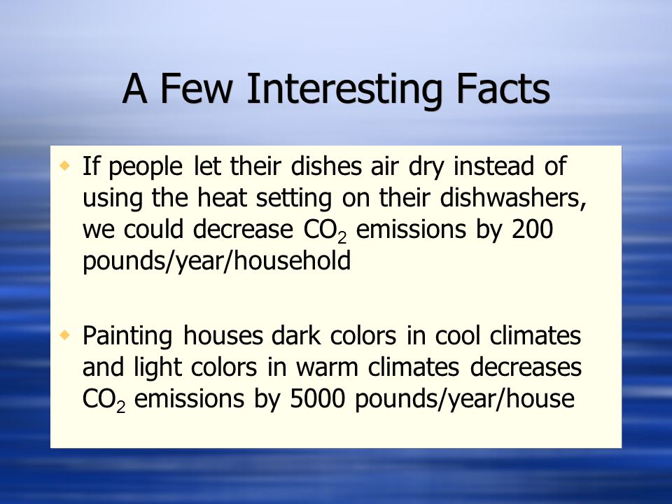 A Few Interesting Facts  If people let their dishes air dry instead of using the heat setting on their dishwashers, we could decrease CO 2 emissions by 200 pounds/year/household  Painting houses dark colors in cool climates and light colors in warm climates decreases CO 2 emissions by 5000 pounds/year/house  If people let their dishes air dry instead of using the heat setting on their dishwashers, we could decrease CO 2 emissions by 200 pounds/year/household  Painting houses dark colors in cool climates and light colors in warm climates decreases CO 2 emissions by 5000 pounds/year/house
