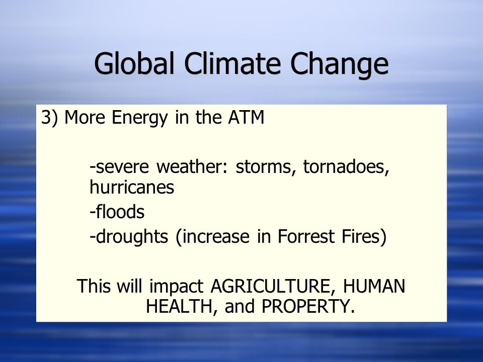 Global Climate Change 3) More Energy in the ATM -severe weather: storms, tornadoes, hurricanes -floods -droughts (increase in Forrest Fires) This will impact AGRICULTURE, HUMAN HEALTH, and PROPERTY.