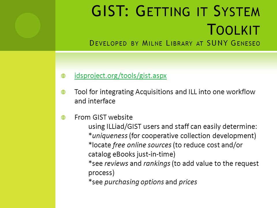 GIST: G ETTING IT S YSTEM T OOLKIT D EVELOPED BY M ILNE L IBRARY AT SUNY G ENESEO  idsproject.org/tools/gist.aspx  Tool for integrating Acquisitions and ILL into one workflow and interface  From GIST website using ILLiad/GIST users and staff can easily determine: *uniqueness (for cooperative collection development) *locate free online sources (to reduce cost and/or catalog eBooks just-in-time) *see reviews and rankings (to add value to the request process) *see purchasing options and prices