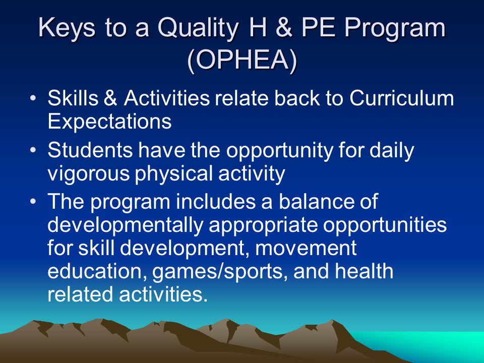 Keys to a Quality H & PE Program (OPHEA) Skills & Activities relate back to Curriculum Expectations Students have the opportunity for daily vigorous physical activity The program includes a balance of developmentally appropriate opportunities for skill development, movement education, games/sports, and health related activities.