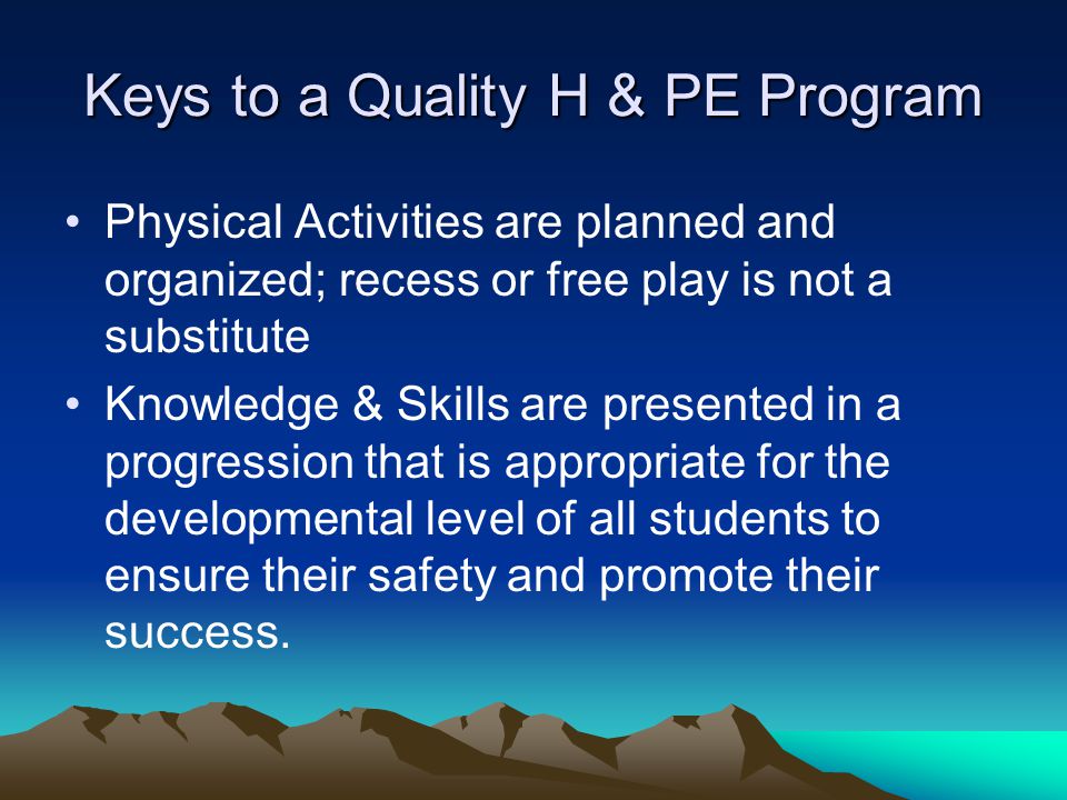 Keys to a Quality H & PE Program Physical Activities are planned and organized; recess or free play is not a substitute Knowledge & Skills are presented in a progression that is appropriate for the developmental level of all students to ensure their safety and promote their success.