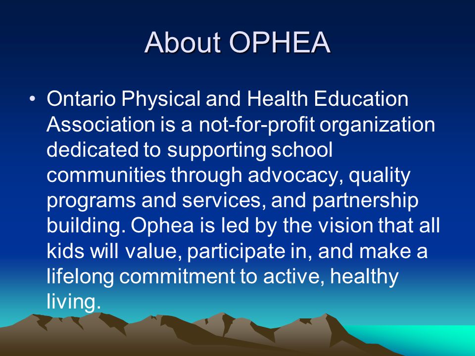 About OPHEA Ontario Physical and Health Education Association is a not-for-profit organization dedicated to supporting school communities through advocacy, quality programs and services, and partnership building.