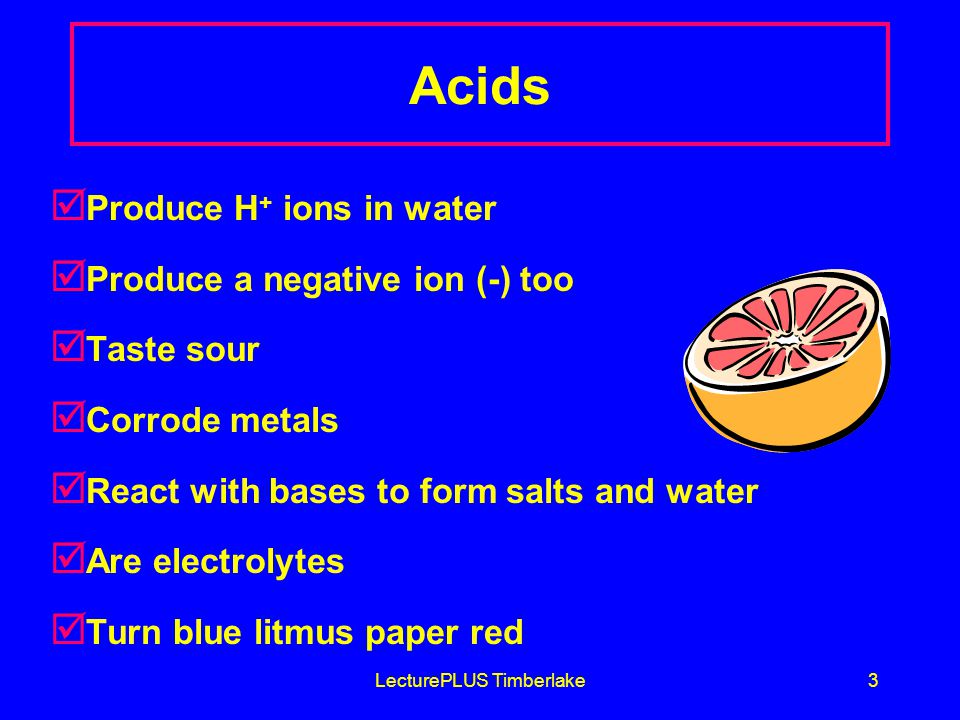 LecturePLUS Timberlake3 Acids þ Produce H + ions in water þ Produce a negative ion (-) too þ Taste sour þ Corrode metals þ React with bases to form salts and water þ Are electrolytes þ Turn blue litmus paper red