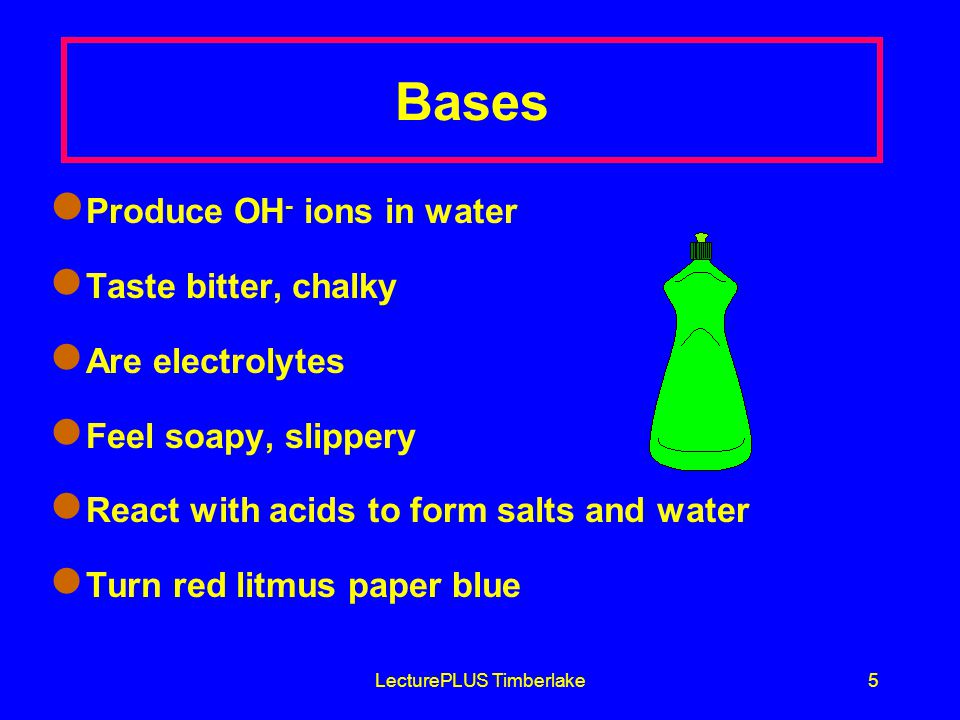 LecturePLUS Timberlake5 Bases Produce OH - ions in water Taste bitter, chalky Are electrolytes Feel soapy, slippery React with acids to form salts and water Turn red litmus paper blue