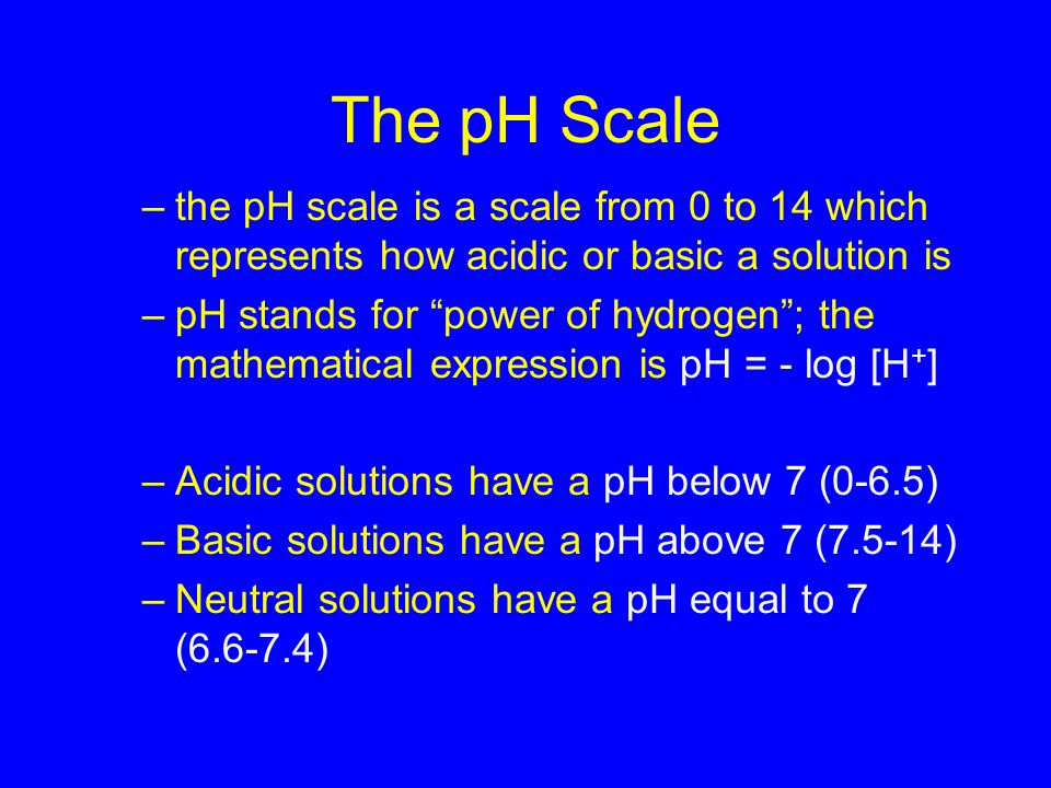 The pH Scale –the pH scale is a scale from 0 to 14 which represents how acidic or basic a solution is –pH stands for power of hydrogen ; the mathematical expression is pH = - log [H + ] –Acidic solutions have a pH below 7 (0-6.5) –Basic solutions have a pH above 7 (7.5-14) –Neutral solutions have a pH equal to 7 ( ) 19.2