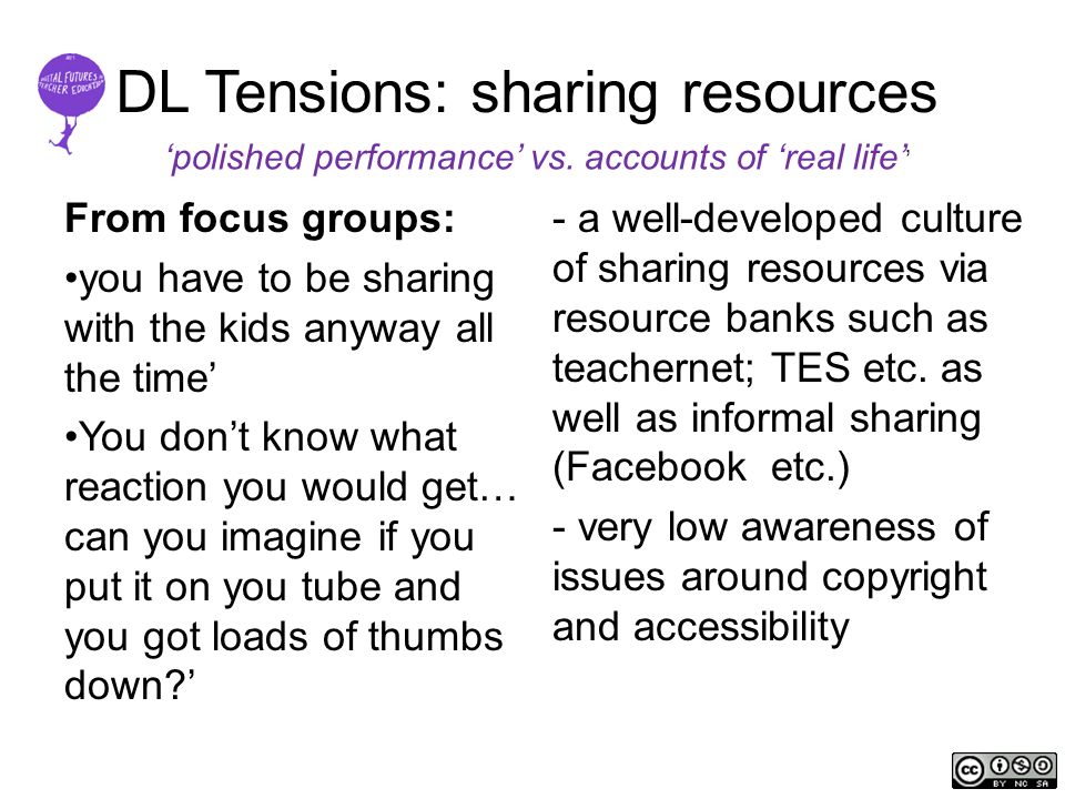 DL Tensions: sharing resources From focus groups: you have to be sharing with the kids anyway all the time’ You don’t know what reaction you would get… can you imagine if you put it on you tube and you got loads of thumbs down ’ - a well-developed culture of sharing resources via resource banks such as teachernet; TES etc.