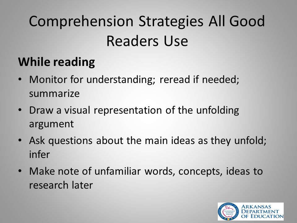 Comprehension Strategies All Good Readers Use While reading Monitor for understanding; reread if needed; summarize Draw a visual representation of the unfolding argument Ask questions about the main ideas as they unfold; infer Make note of unfamiliar words, concepts, ideas to research later