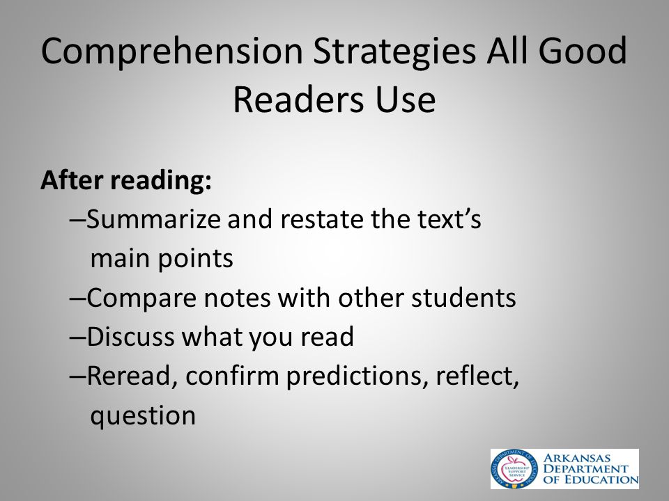 Comprehension Strategies All Good Readers Use After reading: – Summarize and restate the text’s main points – Compare notes with other students – Discuss what you read – Reread, confirm predictions, reflect, question
