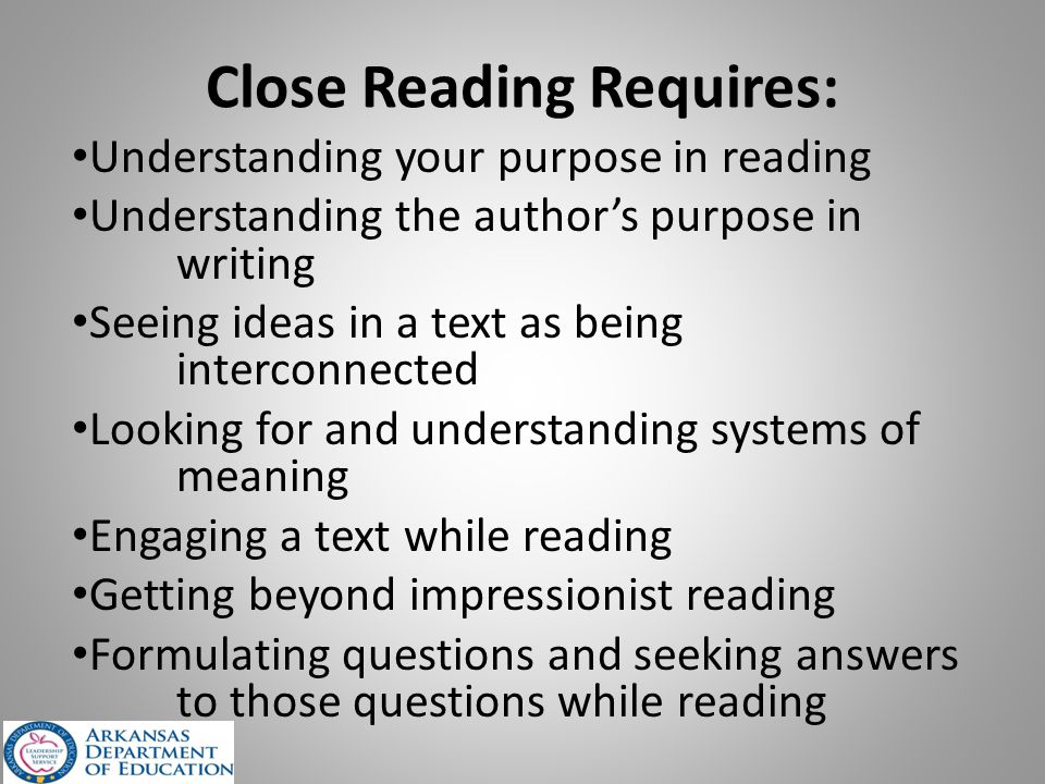 Close Reading Requires: Understanding your purpose in reading Understanding the author’s purpose in writing Seeing ideas in a text as being interconnected Looking for and understanding systems of meaning Engaging a text while reading Getting beyond impressionist reading Formulating questions and seeking answers to those questions while reading