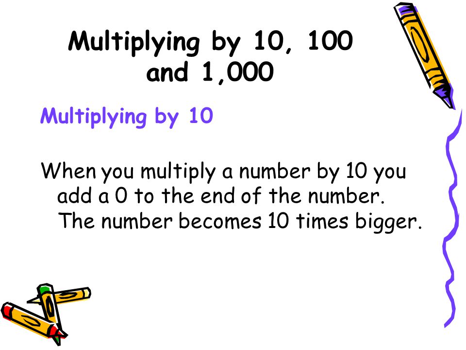 Multiplying by 10, 100 and 1,000 Multiplying by 10 When you multiply a number by 10 you add a 0 to the end of the number.