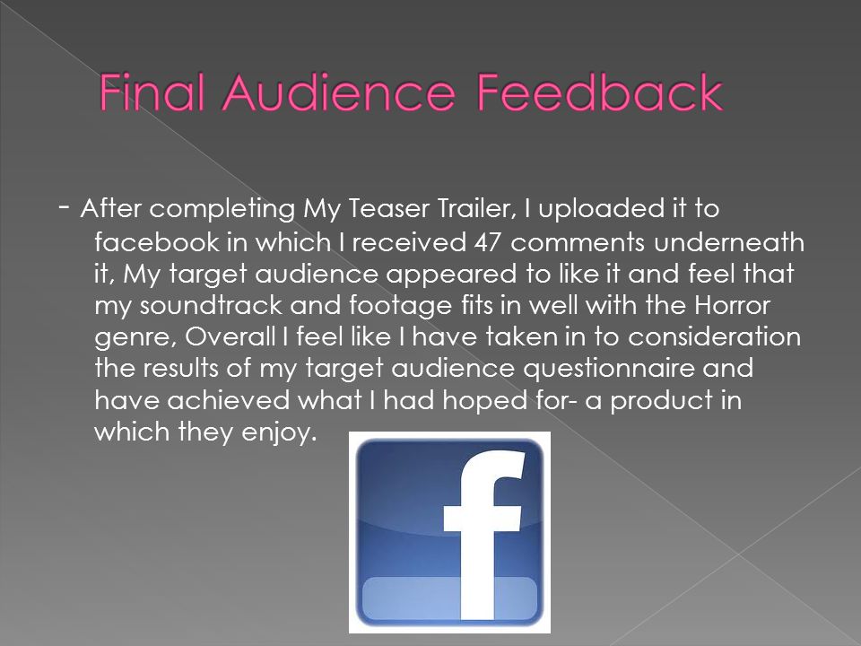 - After completing My Teaser Trailer, I uploaded it to facebook in which I received 47 comments underneath it, My target audience appeared to like it and feel that my soundtrack and footage fits in well with the Horror genre, Overall I feel like I have taken in to consideration the results of my target audience questionnaire and have achieved what I had hoped for- a product in which they enjoy.