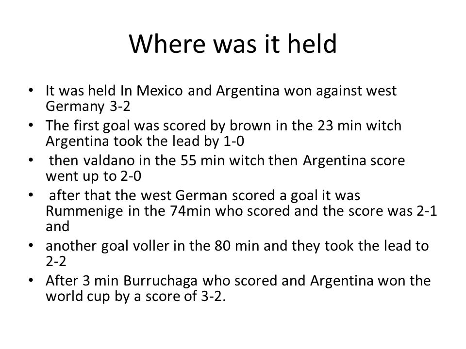 Where was it held It was held In Mexico and Argentina won against west Germany 3-2 The first goal was scored by brown in the 23 min witch Argentina took the lead by 1-0 then valdano in the 55 min witch then Argentina score went up to 2-0 after that the west German scored a goal it was Rummenige in the 74min who scored and the score was 2-1 and another goal voller in the 80 min and they took the lead to 2-2 After 3 min Burruchaga who scored and Argentina won the world cup by a score of 3-2.