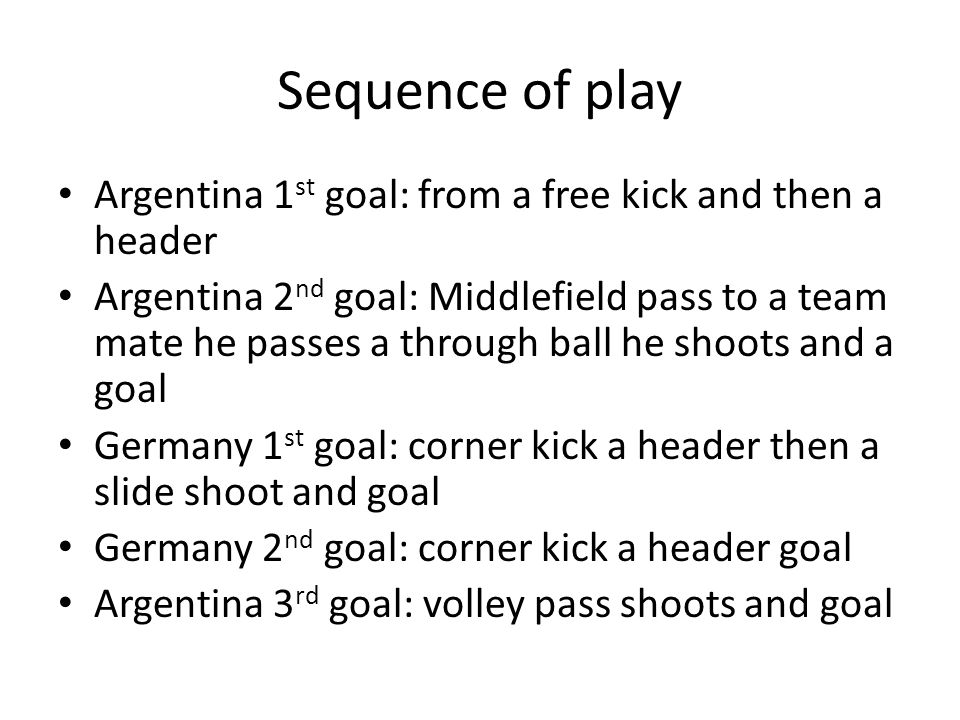 Sequence of play Argentina 1 st goal: from a free kick and then a header Argentina 2 nd goal: Middlefield pass to a team mate he passes a through ball he shoots and a goal Germany 1 st goal: corner kick a header then a slide shoot and goal Germany 2 nd goal: corner kick a header goal Argentina 3 rd goal: volley pass shoots and goal