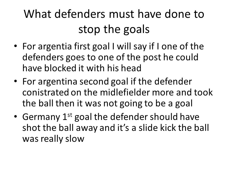 What defenders must have done to stop the goals For argentia first goal I will say if I one of the defenders goes to one of the post he could have blocked it with his head For argentina second goal if the defender conistrated on the midlefielder more and took the ball then it was not going to be a goal Germany 1 st goal the defender should have shot the ball away and it’s a slide kick the ball was really slow