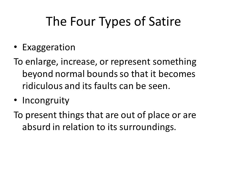 The Four Types of Satire Exaggeration To enlarge, increase, or represent something beyond normal bounds so that it becomes ridiculous and its faults can be seen.