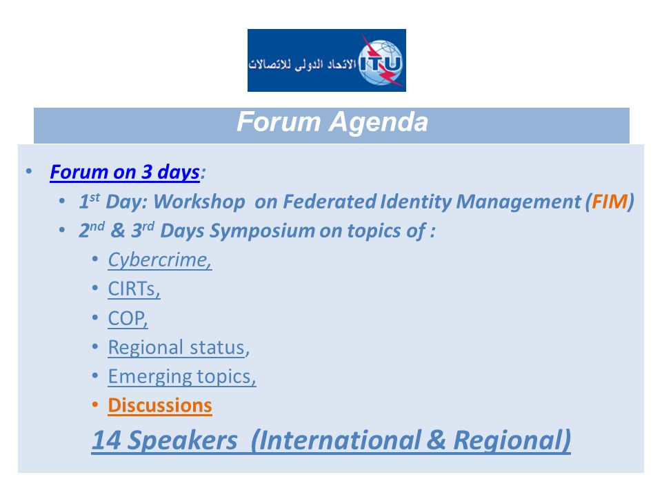 Forum on 3 days: Forum on 3 days 1 st Day: Workshop on Federated Identity Management (FIM) 2 nd & 3 rd Days Symposium on topics of : Cybercrime, CIRTs, COP, Regional status, Emerging topics, Discussions 14 Speakers (International & Regional) Forum Agenda