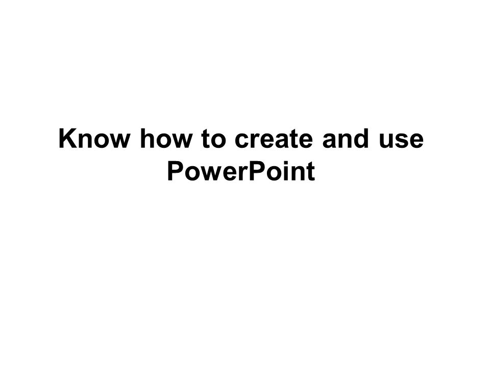 Know how to create and use PowerPoint