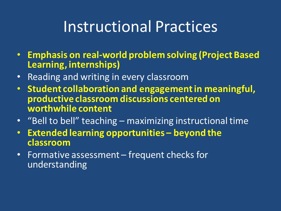 Instructional Practices Emphasis on real-world problem solving (Project Based Learning, internships) Reading and writing in every classroom Student collaboration and engagement in meaningful, productive classroom discussions centered on worthwhile content Bell to bell teaching – maximizing instructional time Extended learning opportunities – beyond the classroom Formative assessment – frequent checks for understanding