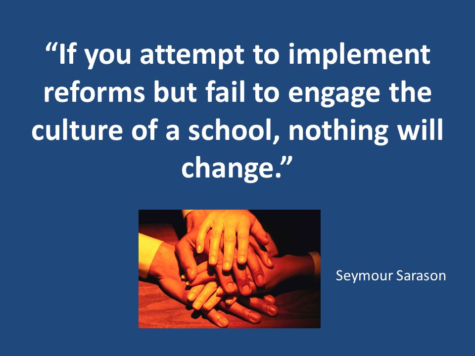 If you attempt to implement reforms but fail to engage the culture of a school, nothing will change. Seymour Sarason