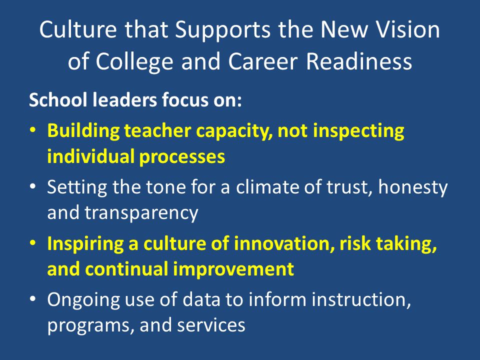 Culture that Supports the New Vision of College and Career Readiness School leaders focus on: Building teacher capacity, not inspecting individual processes Setting the tone for a climate of trust, honesty and transparency Inspiring a culture of innovation, risk taking, and continual improvement Ongoing use of data to inform instruction, programs, and services