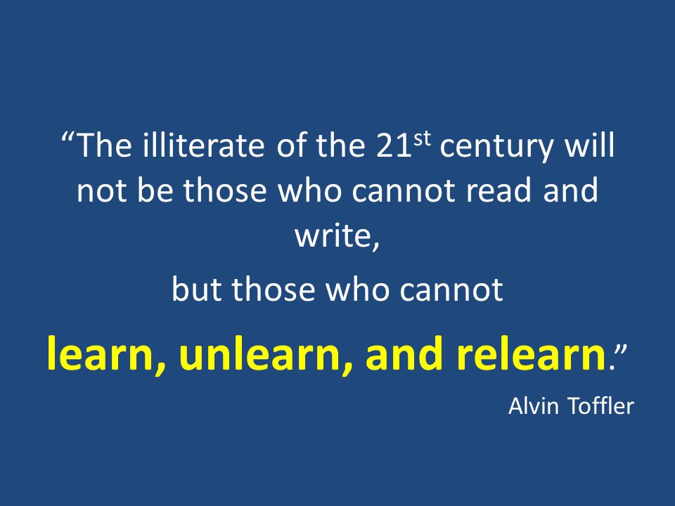 The illiterate of the 21 st century will not be those who cannot read and write, but those who cannot learn, unlearn, and relearn. Alvin Toffler