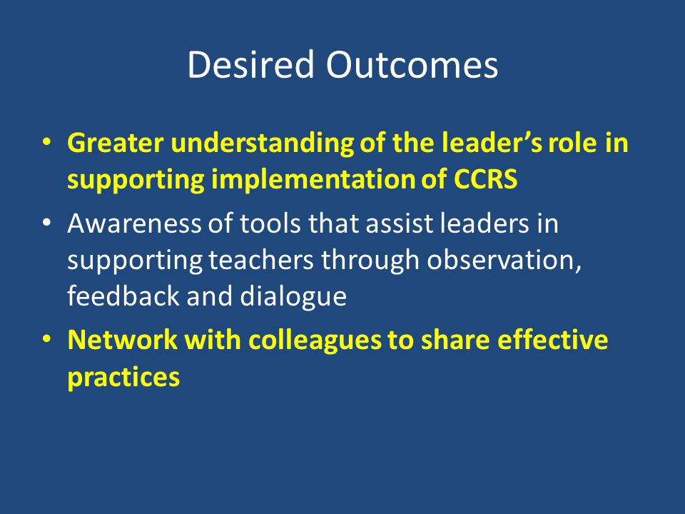 Desired Outcomes Greater understanding of the leader’s role in supporting implementation of CCRS Awareness of tools that assist leaders in supporting teachers through observation, feedback and dialogue Network with colleagues to share effective practices