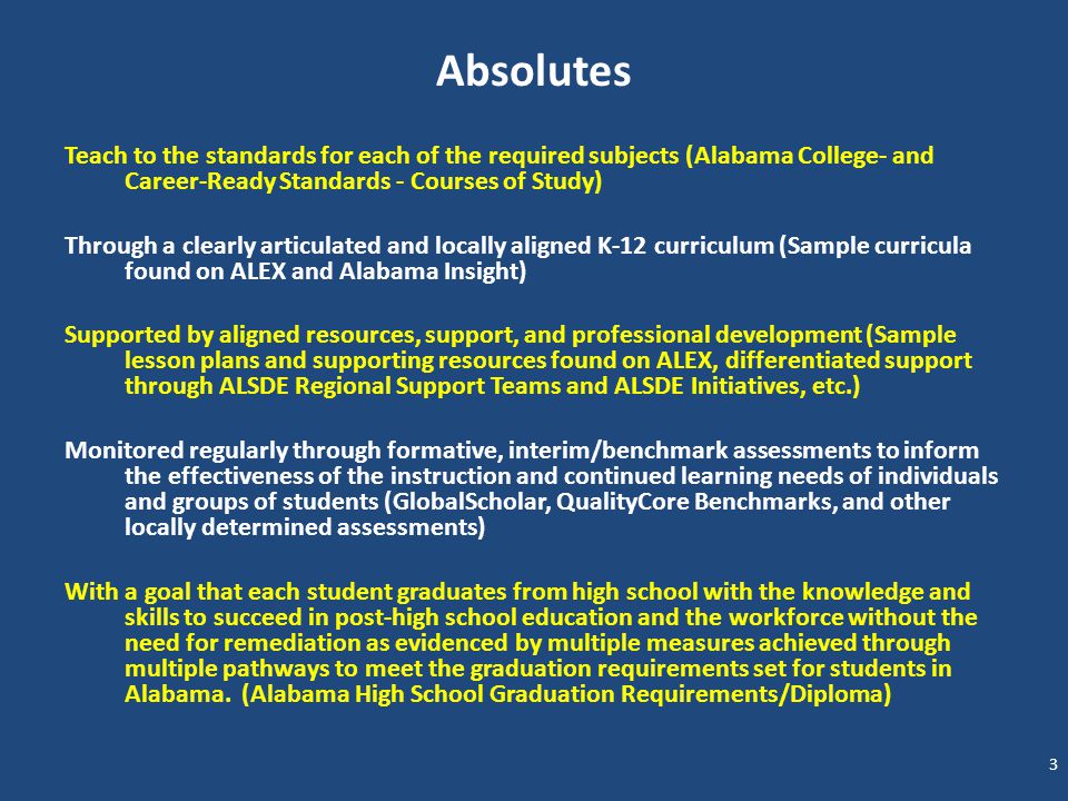 Absolutes Teach to the standards for each of the required subjects (Alabama College- and Career-Ready Standards - Courses of Study) Through a clearly articulated and locally aligned K-12 curriculum (Sample curricula found on ALEX and Alabama Insight) Supported by aligned resources, support, and professional development (Sample lesson plans and supporting resources found on ALEX, differentiated support through ALSDE Regional Support Teams and ALSDE Initiatives, etc.) Monitored regularly through formative, interim/benchmark assessments to inform the effectiveness of the instruction and continued learning needs of individuals and groups of students (GlobalScholar, QualityCore Benchmarks, and other locally determined assessments) With a goal that each student graduates from high school with the knowledge and skills to succeed in post-high school education and the workforce without the need for remediation as evidenced by multiple measures achieved through multiple pathways to meet the graduation requirements set for students in Alabama.