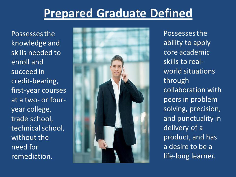 Prepared Graduate Defined Possesses the knowledge and skills needed to enroll and succeed in credit-bearing, first-year courses at a two- or four- year college, trade school, technical school, without the need for remediation.