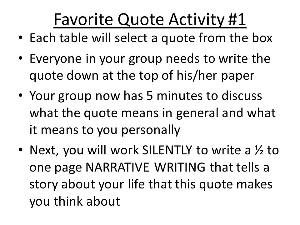 Favorite Quote Activity #1 Each table will select a quote from the box Everyone in your group needs to write the quote down at the top of his/her paper Your group now has 5 minutes to discuss what the quote means in general and what it means to you personally Next, you will work SILENTLY to write a ½ to one page NARRATIVE WRITING that tells a story about your life that this quote makes you think about