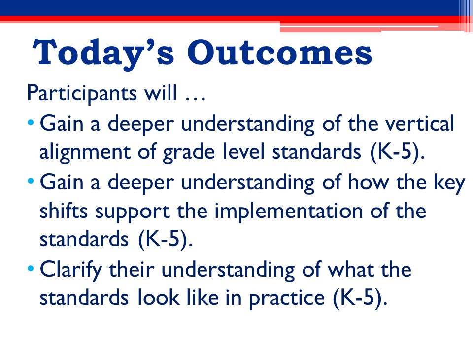 Today’s Outcomes Participants will … Gain a deeper understanding of the vertical alignment of grade level standards (K-5).