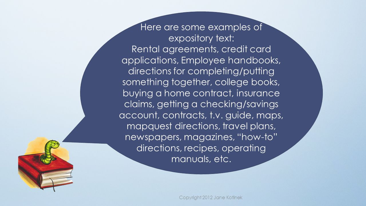Here are some examples of expository text: Rental agreements, credit card applications, Employee handbooks, directions for completing/putting something together, college books, buying a home contract, insurance claims, getting a checking/savings account, contracts, t.v.