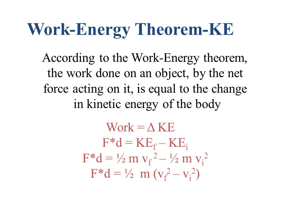 Work-Energy Theorem-KE According to the Work-Energy theorem, the work done on an object, by the net force acting on it, is equal to the change in kinetic energy of the body Work = Δ KE F*d = KE f – KE i F*d = ½ m v f 2 – ½ m v i 2 F*d = ½ m (v f 2 – v i 2 )