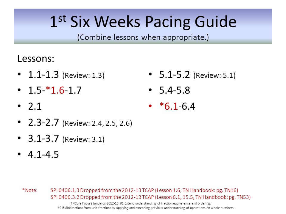 1 st Six Weeks Pacing Guide (Combine lessons when appropriate.) Lessons: (Review: 1.3) 1.5-* (Review: 2.4, 2.5, 2.6) (Review: 3.1) (Review: 5.1) * TNCore FocusS tandards : #1 Extend understanding of fraction equivalence and ordering.