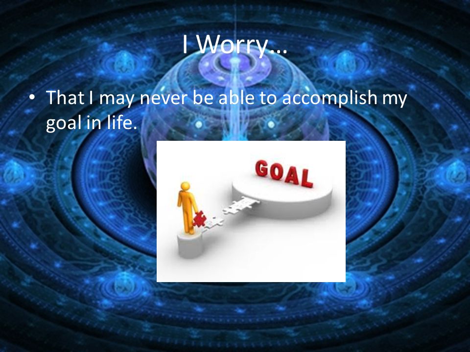 I Worry… That I may never be able to accomplish my goal in life.