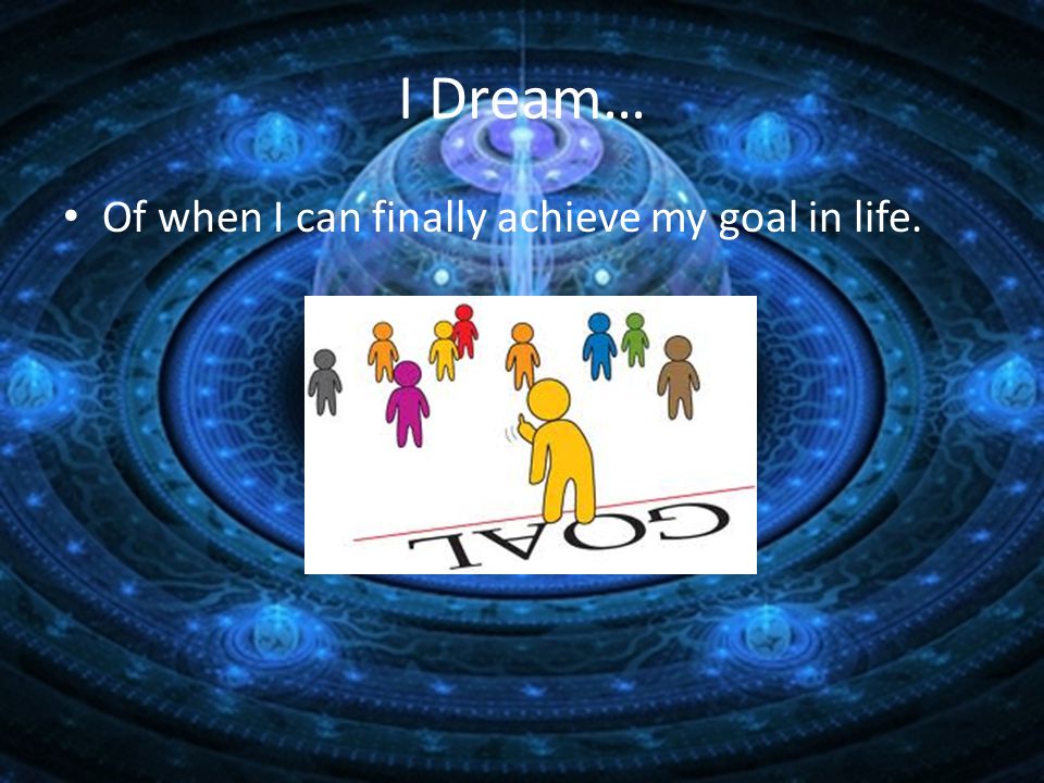 I Dream… Of when I can finally achieve my goal in life.