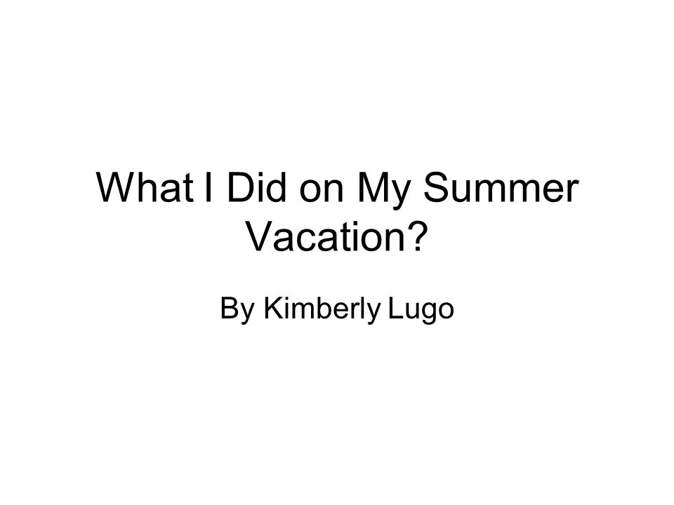 What I Did on My Summer Vacation By Kimberly Lugo