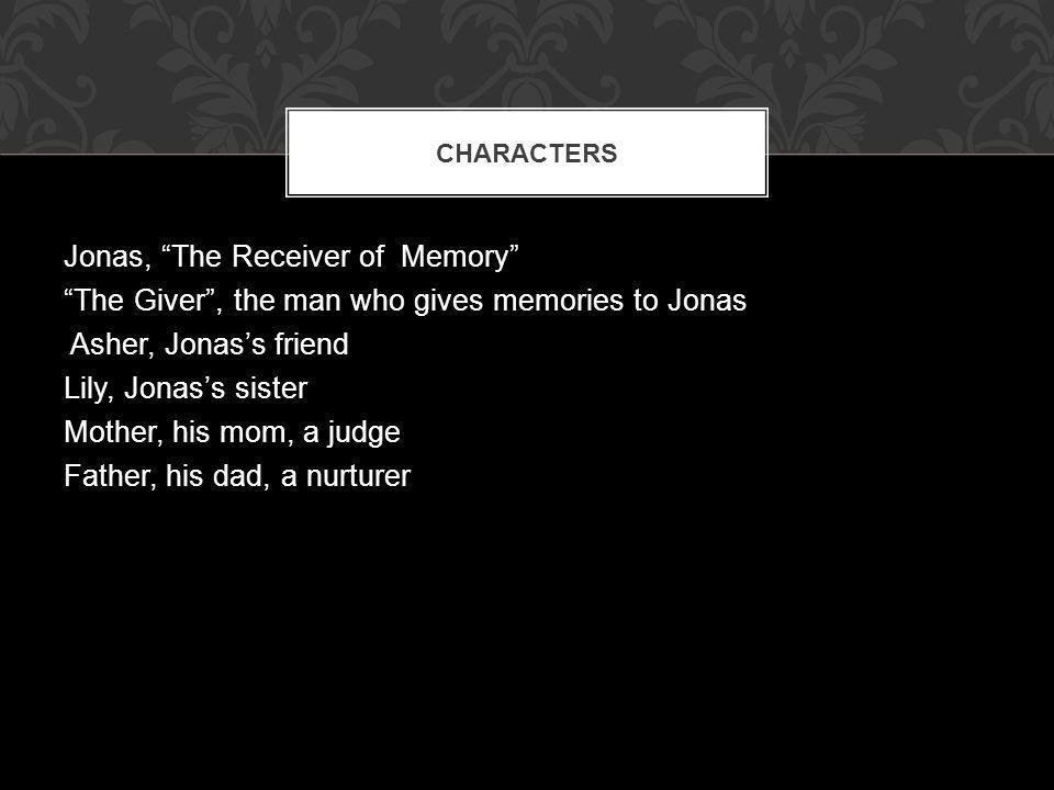 Jonas, The Receiver of Memory The Giver , the man who gives memories to Jonas Asher, Jonas’s friend Lily, Jonas’s sister Mother, his mom, a judge Father, his dad, a nurturer CHARACTERS
