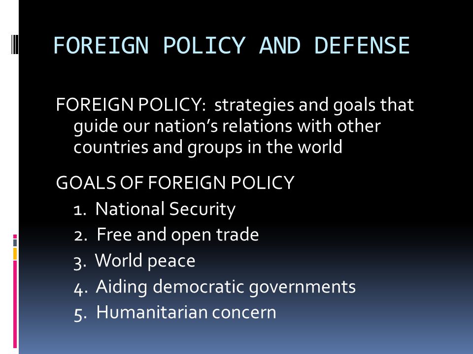 FOREIGN POLICY AND DEFENSE FOREIGN POLICY: strategies and goals that guide our nation’s relations with other countries and groups in the world GOALS OF FOREIGN POLICY 1.