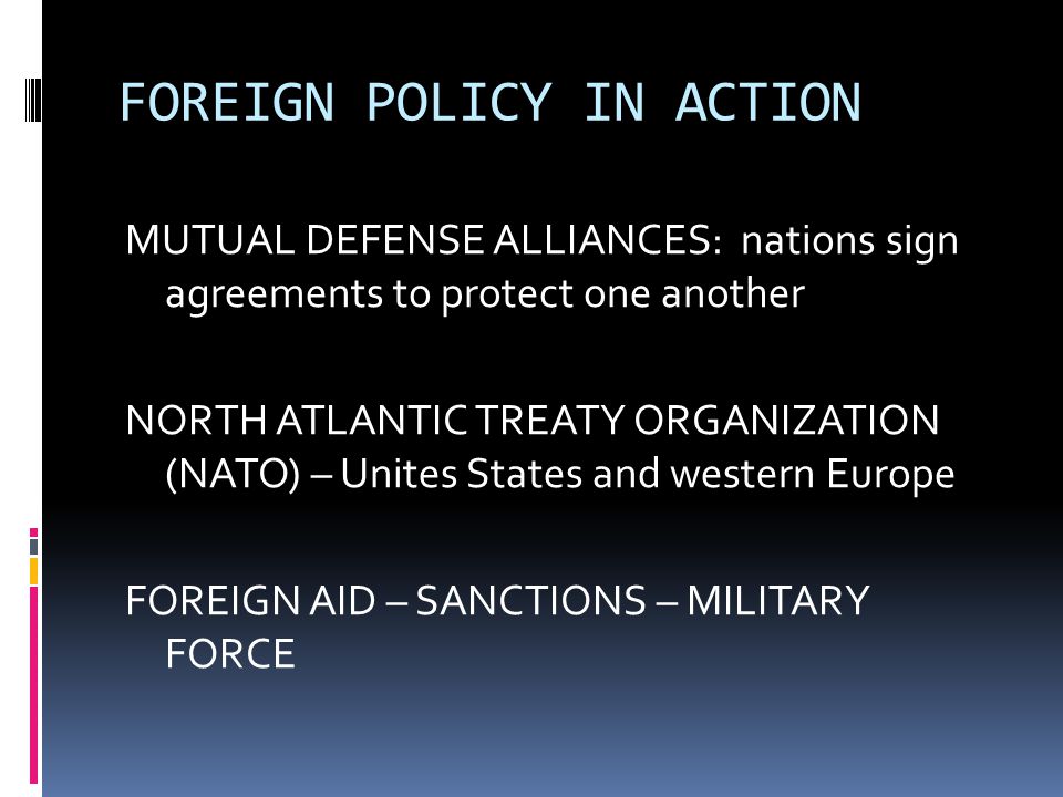 FOREIGN POLICY IN ACTION MUTUAL DEFENSE ALLIANCES: nations sign agreements to protect one another NORTH ATLANTIC TREATY ORGANIZATION (NATO) – Unites States and western Europe FOREIGN AID – SANCTIONS – MILITARY FORCE