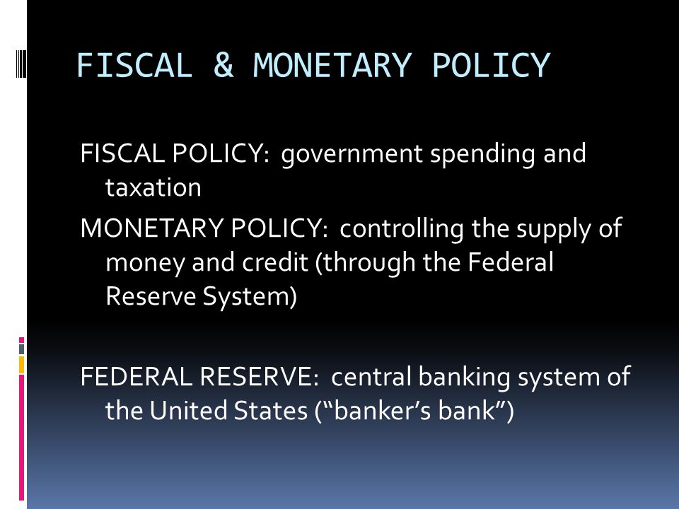 FISCAL & MONETARY POLICY FISCAL POLICY: government spending and taxation MONETARY POLICY: controlling the supply of money and credit (through the Federal Reserve System) FEDERAL RESERVE: central banking system of the United States ( banker’s bank )
