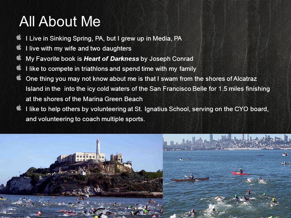 All About Me I Live in Sinking Spring, PA, but I grew up in Media, PA I live with my wife and two daughters My Favorite book is Heart of Darkness by Joseph Conrad I like to compete in triathlons and spend time with my family One thing you may not know about me is that I swam from the shores of Alcatraz Island in the into the icy cold waters of the San Francisco Belle for 1.5 miles finishing at the shores of the Marina Green Beach I like to help others by volunteering at St.