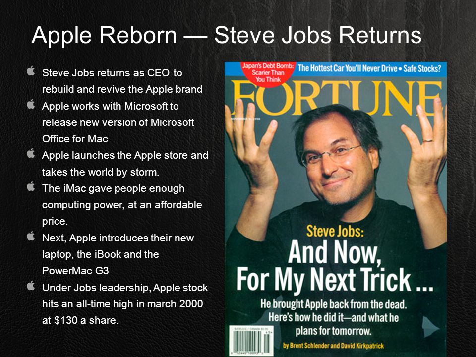 Apple Reborn — Steve Jobs Returns Steve Jobs returns as CEO to rebuild and revive the Apple brand Apple works with Microsoft to release new version of Microsoft Office for Mac Apple launches the Apple store and takes the world by storm.