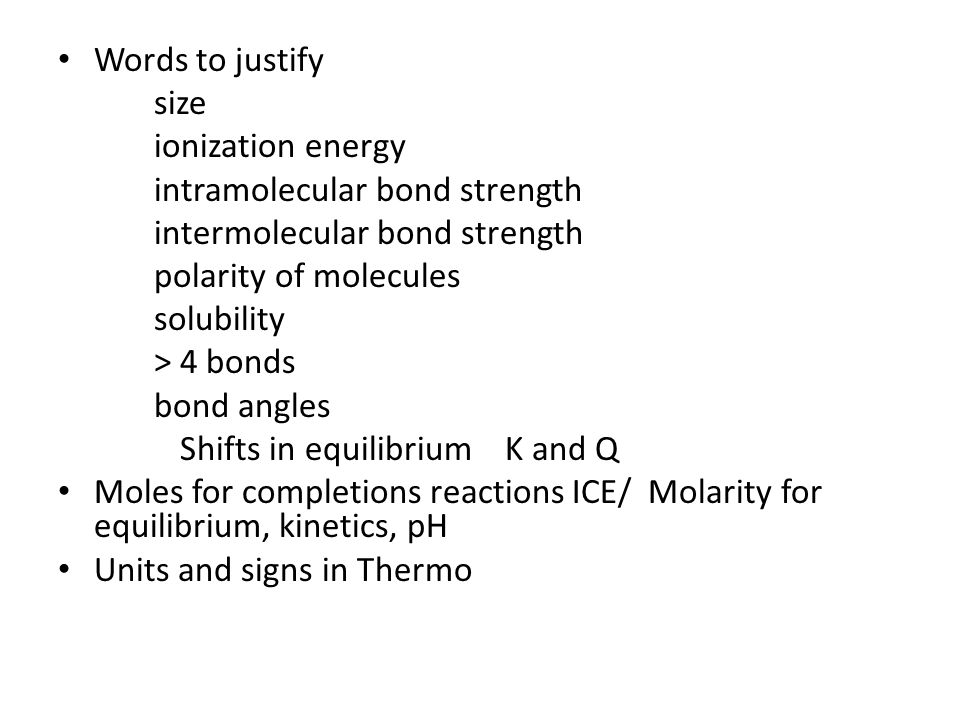 Words to justify size ionization energy intramolecular bond strength intermolecular bond strength polarity of molecules solubility > 4 bonds bond angles Shifts in equilibrium K and Q Moles for completions reactions ICE/ Molarity for equilibrium, kinetics, pH Units and signs in Thermo