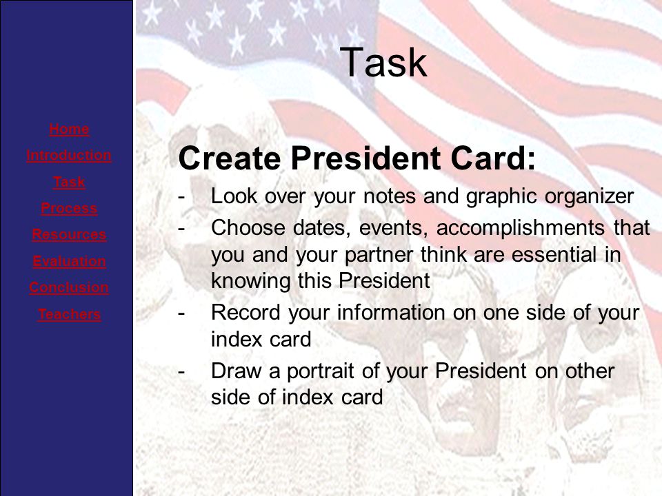Home Introduction Task Process Resources Evaluation Conclusion Teachers Task Create President Card: -Look over your notes and graphic organizer -Choose dates, events, accomplishments that you and your partner think are essential in knowing this President -Record your information on one side of your index card -Draw a portrait of your President on other side of index card