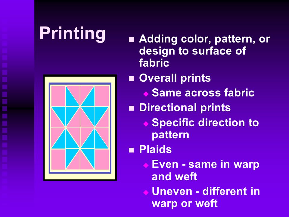 Printing Adding color, pattern, or design to surface of fabric Overall prints  Same across fabric Directional prints  Specific direction to pattern Plaids  Even - same in warp and weft  Uneven - different in warp or weft