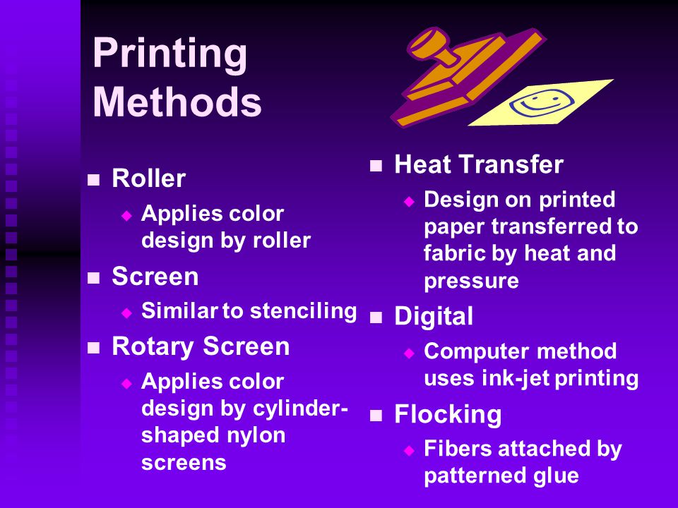 Printing Methods Roller   Applies color design by roller Screen   Similar to stenciling Rotary Screen   Applies color design by cylinder- shaped nylon screens Heat Transfer  Design on printed paper transferred to fabric by heat and pressure Digital  Computer method uses ink-jet printing Flocking  Fibers attached by patterned glue